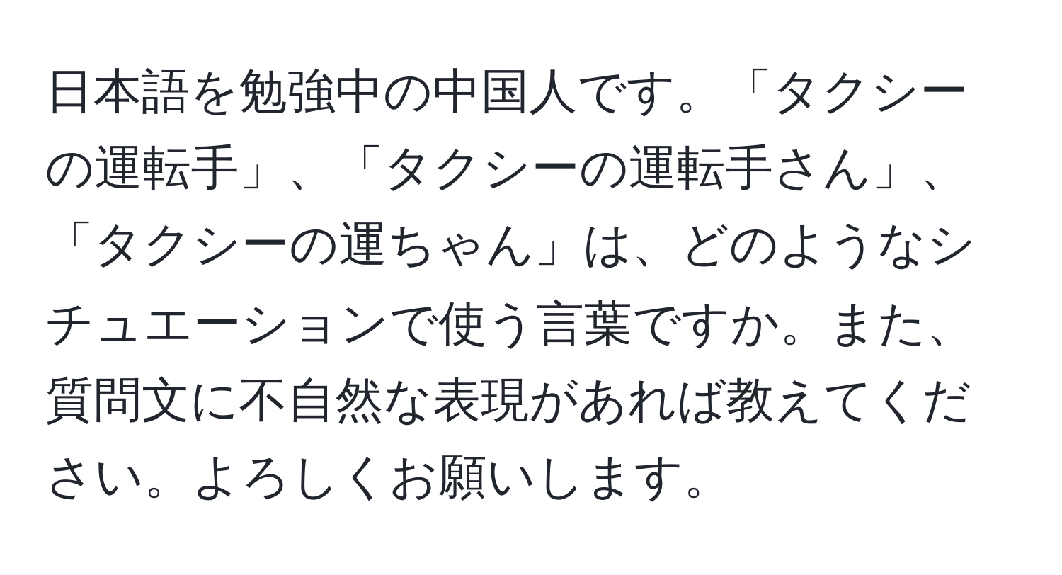 日本語を勉強中の中国人です。「タクシーの運転手」、「タクシーの運転手さん」、「タクシーの運ちゃん」は、どのようなシチュエーションで使う言葉ですか。また、質問文に不自然な表現があれば教えてください。よろしくお願いします。