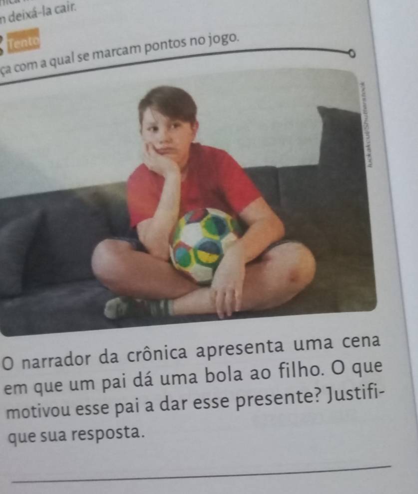 deixá-la cair. 
Te 
ça com a qual se marcam pontos no jogo. 
O narrador da crônica apresenta uma cena 
em que um pai dá uma bola ao filho. O que 
motivou esse pai a dar esse presente? Justifi- 
que sua resposta. 
_