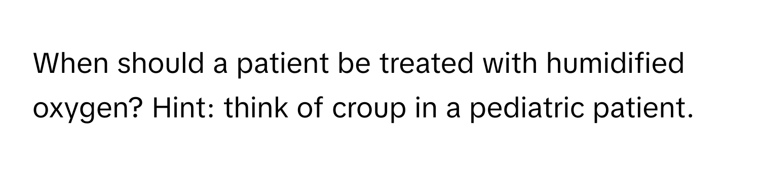 When should a patient be treated with humidified oxygen? Hint: think of croup in a pediatric patient.