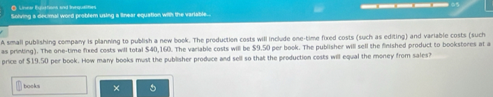 Linear Equations and Inequalities 
Solving a decimal word problem using a linear equation with the variable... ——_—— o5 
A small publishing company is planning to publish a new book. The production costs will include one-time fixed costs (such as editing) and variable costs (such 
as printing). The one-time fixed costs will total $40,160. The variable costs will be $9.50 per book. The publisher will sell the finished product to bookstores at a 
price of $19.50 per book. How many books must the publisher produce and sell so that the production costs will equal the money from sales? 
books 
×