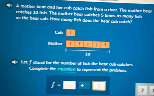 A mother bear and her cub catch fish from a river. The mother bear 
catches 10 fish. The mother bear catches 5 times as many fish 
as the bear cub. How many fish does the bear cub catch? 
Let f stand for the number of fish the bear cub catches. 
Complete the equation to represent the problem.
f=□ / □
7