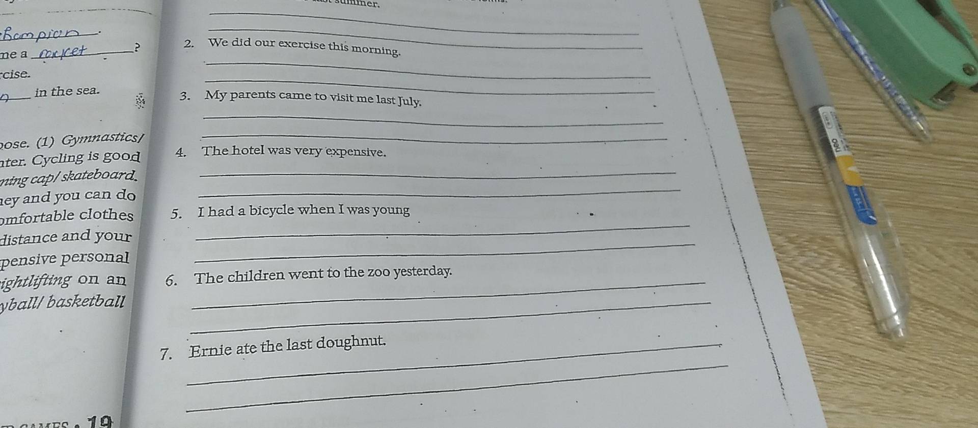 ummer. 
_ 
_ 
_ 
me a 
_? 2. We did our exercise this morning. 
cise. 
_ 
_ 
in the sea. 
_ 
3. My parents came to visit me last July. 
_ 
ose. (1) Gymnastics/_ 
ter. Cycling is good 4. The hotel was very expensive. 
ming cap/ skateboard. 
_ 
ey and you can do 
_ 
omfortable clothes 5. I had a bicycle when I was young 
distance and your_ 
_ 
pensive personal 
ightlifting on an 6. The children went to the zoo yesterday. 
yball/ basketball_ 
_ 
7. Ernie ate the last doughnut. 
19