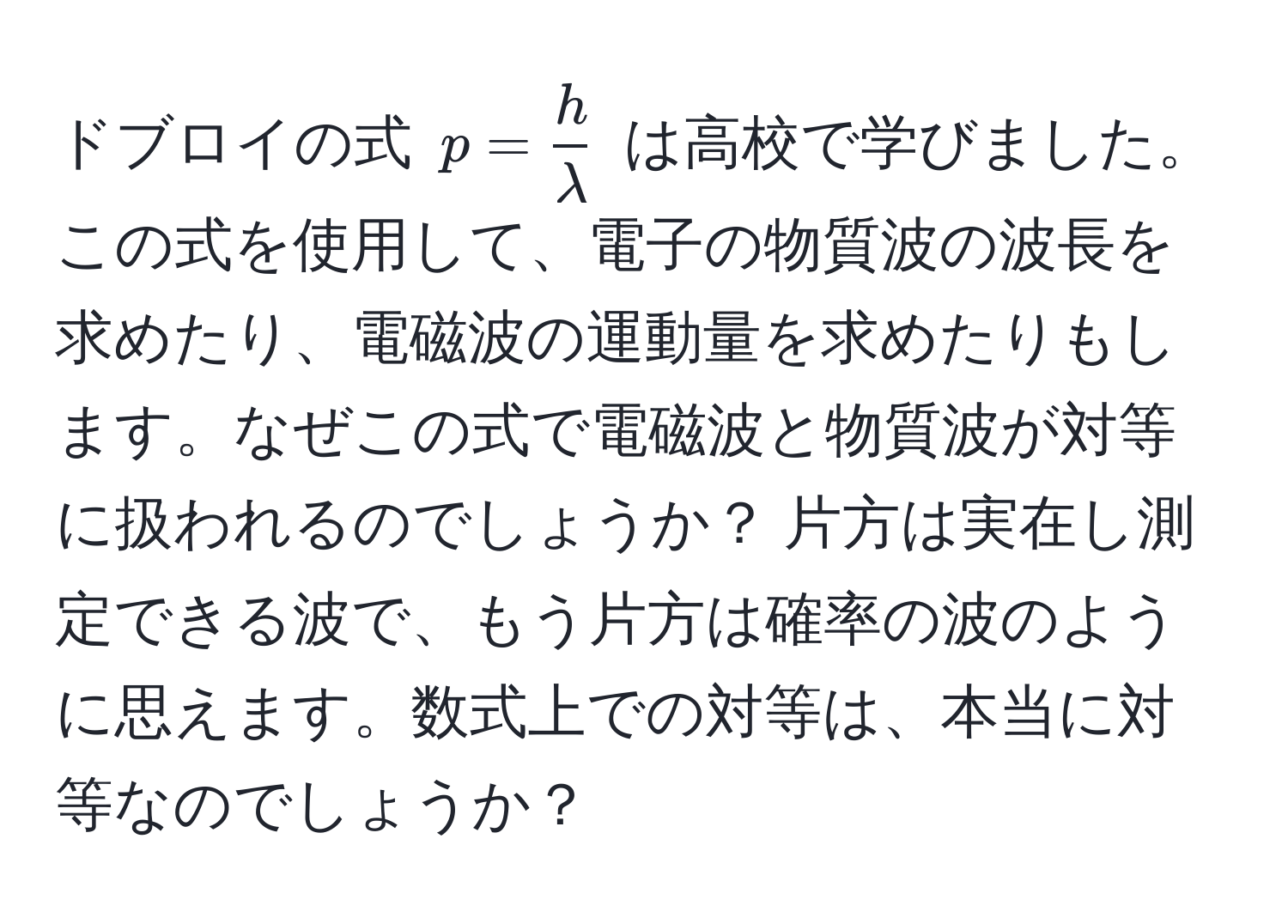 ドブロイの式 $p =  h/lambda $ は高校で学びました。この式を使用して、電子の物質波の波長を求めたり、電磁波の運動量を求めたりもします。なぜこの式で電磁波と物質波が対等に扱われるのでしょうか？ 片方は実在し測定できる波で、もう片方は確率の波のように思えます。数式上での対等は、本当に対等なのでしょうか？