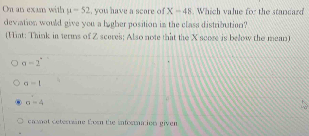 On an exam with mu =52 , you have a score of X=48. Which value for the standard
deviation would give you a higher position in the class distribution?
(Hint: Think in terms of Z scores; Also note that the X score is below the mean)
sigma =2
sigma =1
sigma =4
cannot determine from the information given