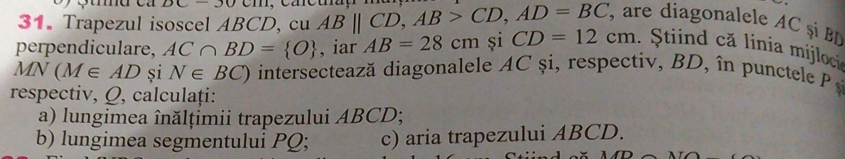 DC-30 
31. Trapezul isoscel ABCD, cu ABparallel CD, AB>CD, AD=BC , are diagonalele AC ș B
perpendiculare, AC∩ BD= O , iar AB=28cm și CD=12cm. Stiind că linia mijloci
MN(M∈ AD și N∈ BC) intersectează diagonalele AC și, respectiv , BD, în punctele 
respectiv, Q, calculați: 
a) lungimea înălțimii trapezului ABCD; 
b) lungimea segmentului PQ; c) aria trapezului ABCD.