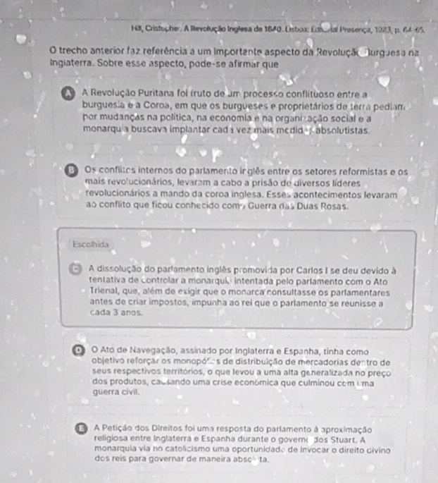 Hill, Cristopher. A Revolução Inglesa de 1840. Leboa: Eds/ial Presença, 1983, p. 64-65.
O trecho anterior faz referência a um importante aspecto da Revolução Burguesa na
Ingiaterra. Sobre esse aspecto, pode-se afirmar que
A Revolução Puritana foi íruto de um processo conflituoso entre a
burguesia e a Coroa, em que os burgueses e proprietários de terra pediam
por mudanças na política, na economia e na organização social e a
monarqu a buscava implantar cada vez mais medid-s absolutistas.
E Os conflitos internos do parlamento inglês entre os setores reformistas e os
mais revolucionários, levaram a cabo a prisão de diversos líderes
revolucionários a mando da coroa inglesa. Esses acontecimentos levaram
ao conflito que ficou conhecido comá Guerra das Duas Rosas.
Escolhida
A dissolução do parlamento inglês promovida por Carlos I se deu devido à
tentativa de controlar a monarqui intentada pelo parlamento com o Ato
Trienal, que, além de exigir que o monarca consultasse os parlamentares
antes de criar impostos, impunha ao rei que o parlamento se reunisse a
cada 3 anos.
o O Ato de Navegação, assinado por Inglaterra e Espanha, tinha como
objetivo reforçar os monopólias de distribuição de mercadorias dentro de
seus respectivos territórios, o que levou a uma alta generalizada no preço
dos produtos, causando uma crise econômica que culminou com uma
guerra civil.
.A Petição dos Direitos foi uma resposta do parlamento à aproximação
religiosa entre Inglaterra e Espanha durante o govern dos Stuart. A
monarquia via no catolicismo uma oportunidado de invocar o direito divino
dos reís para governar de maneira bsc=1a