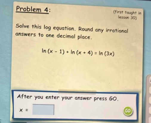 Problem 4: (first taught in 
lesson 30) 
Solve this log equation. Round any irrational 
answers to one decimal place.
ln (x-1)+ln (x+4)=ln (3x)
After you enter your answer press GO.
x=