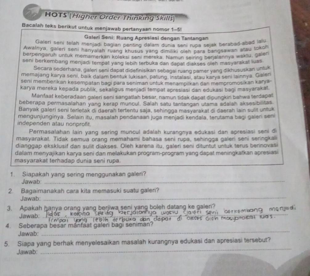 HOTS (Higher Order Thinking Skillś)
Bacalah teks berikut untuk menjawab pertanyaan nomor 1-5!
Galeri Seni: Ruang Apresiasi dengan Tantangan
Galeri seni telah menjadi bagian penting dalam dunia seni rupa sejak berabad-abad lalu
Awalnya, galeri seni hanyalah ruang khusus yang dimiliki oleh para bangsawan atau tokoh
berpengaruh untuk memamerkan koleksi seni mereka. Namun seiring berjalannya waktu, galen
seni berkembang menjadi tempat yang lebih terbuka dan dapat diakses oleh masyarakat luas.
Secara sederhana, galeri seni dapat didefinisikan sebagai ruang pamer yang dikhususkan untuk
memajang karya seni, baik dalam bentuk lukisan, patung, instalasi, atau karya seni lainnya. Galen
seni memberikan kesempatan bagi para seniman untuk menampilkan dan mempromosikan karya-
karya mereka kepada publik, sekaligus menjadi tempat apresiasi dan edukasi bagi masyarakat.
Manfaat keberadaan galeri seni sangatlah besar, namun tidak dapat dipungkiri bahwa terdapat
beberapa permasalahan yang kerap muncul. Salah satu tantangan utama adalah aksesibilitas
Banyak galeri seni terletak di daerah tertentu saja, sehingga masyarakat di daerah lain sulit untuk
mengunjunginya. Selain itu, masalah pendanaan juga menjadi kendala, terutama bagi galeri seni
independen atau nonprofit.
Permasalahan lain yang sering muncul adalah kurangnya edukasi dan apresiasi seni di
masyarakat. Tidak semua orang memahami bahasa seni rupa, sehingga galeri seni seringkali
dianggap eksklusif dan sulit diakses. Oleh karena itu, galeri seni dituntut untuk terus berinovasi
dalam menyajikan karya seni dan melakukan program-program yang dapat meningkatkan apresiasi
masyarakat terhadap dunia seni rupa.
1. Siapakah yang sering menggunakan galeri?
Jawab:_
_
2. Bagaimanakah cara kita memasuki suatu galeri?
Jawab:
3. Apakah hanya orang yang berjiwa seni yang boleh datang ke galeri?
Jawab: ___mº ry e d
4. Seberapa besar mánfaat galeri bagi seniman?
Jawab:
_
_
5. Siapa yang berhak menyelesaikan masalah kurangnya edukasi dan apresiasi tersebut?
Jawab: