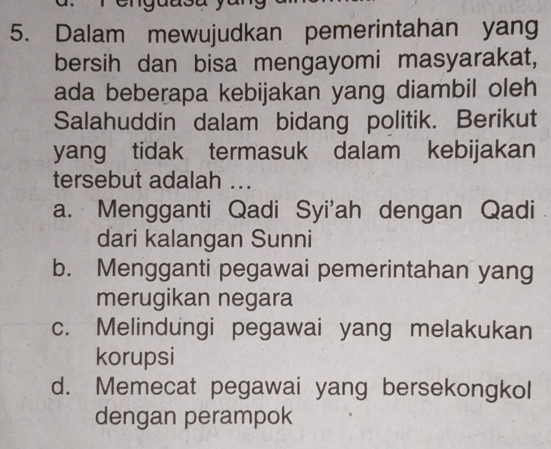 ay
5. Dalam mewujudkan pemerintahan yang
bersih dan bisa mengayomi masyarakat,
ada beberapa kebijakan yang diambil oleh
Salahuddin dalam bidang politik. Berikut
yang tidak termasuk dalam kebijakan
tersebut adalah ...
a. Mengganti Qadi Syi'ah dengan Qadi
dari kalangan Sunni
b. Mengganti pegawai pemerintahan yang
merugikan negara
c. Melindungi pegawai yang melakukan
korupsi
d. Memecat pegawai yang bersekongkol
dengan perampok