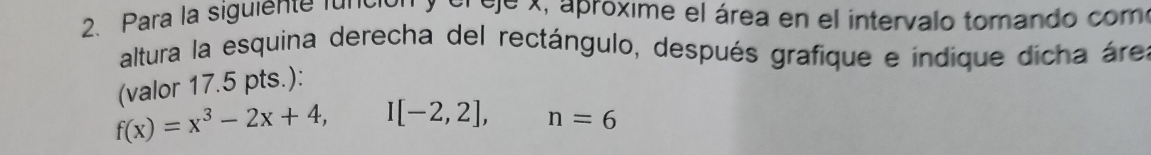 Para la siguiente función y el eje x, aproxime el área en el intervalo tomando com 
altura la esquina derecha del rectángulo, después grafique e indique dicha área 
(yalor 17.5 pts.):
f(x)=x^3-2x+4, I[-2,2], n=6