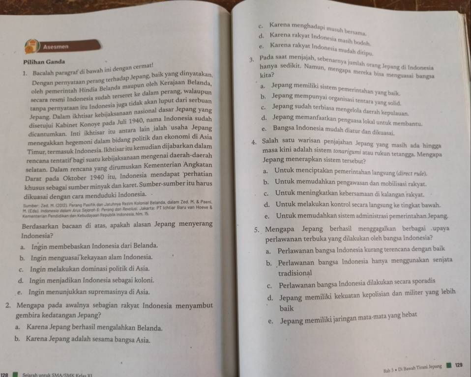 c. Karena menghadapi musuh bersama.
d. Karena rakyat Indonesia masih bodoh.
Asesmen
e. Karena rakyat Indonesia mudah ditipu.
Pilihan Ganda
3. Pada saat menjajah, sebenarnya jumlah orang Jepang di Indonesia
1. Bacalah paragraf di bawah ini dengan cermat!
hanya sedikit. Namun, mengapa mereka bisa menguasai bangsa
Dengan pernyataan perang terhadap Jepang, baik yang dinyatakan. kita?
oleh pemerintah Hindia Belanda maupun oleh Kerajaan Belanda,
a. Jepang memiliki sistem pemerintahan yang baik.
secara resmi Indonesia sudah terseret ke dalam perang, walaupun
b. Jepang mempunyai organisasi tentara yang solid.
tanpa pernyataan itu Indonesia juga tidak akan luput dari serbuan
Jepang. Dalam ikhtisar kebijaksanaan nasional dasar Jepang yang
c. Jepang sudah terbiasa mengelola daerah kepulauan.
disetujui Kabinet Konoye pada Juli 1940, nama Indonesia sudah d. Jepang memanfaatkan penguasa lokal untuk membantu.
dicantumkan. Inti ikhtisar itu antara lain ialah usaha Jepang e. Bangsa Indonesia mudah diatur dan dikuasai.
menegakkan hegemoni dalam bidang politik dan ekonomi di Asia
Timur, termasuk Indonesia. Ikhtisar itu kemudian dijabarkan dalam
4. Salah satu warisan penjajahan Jepang yang masih ada hingga
masa kini adalah sistem tondrigumi atau rukun tetangga. Mengapa
rencana tentatif bagi suatu kebijaksanaan mengenai daerah-daerah
Jepang menerapkan sistem tersebut?
selatan. Dalam rencana yang dirumuskan Kementerian Angkatan
Darat pada Oktober 1940 itu, Indonesia mendapat perhatian
a. Untuk menciptakan pemerintahan langsung (direct rule).
khusus sebagai sumber minyak dan karet. Sumber-sumber itu harus
b. Untuk memudahkan pengawasan dan mobilisasi rakyat.
dikuasai dengan cara menduduki Indonesia.
c. Untuk meningkatkan kebersamaan di kalangan rakyat.
Sumber: Zed. M. (2012). Perang Pasifik dan Jatuhnya Rezim Kolonial Belanda, dalam Zed, M. & Paeni, d. Untuk melakukan kontrol secara langsung ke tingkat bawah.
M. (Eds), Indonesia daium Arus Sejaroh 6. Perong dan Revolusi. Jakarta: PT (chtiar Baru van Hoeve &
Kementerian Pendidikan dan Kebudayaan Republik indonesia, him. 15. e. Untuk memudahkan sistem administrasi pemerintahan Jepang.
Berdasarkan bacaan di atas, apakah alasan Jepang menyerang
5. Mengapa Jepang berhasil menggagalkan berbagai upaya
Indonesia?
a. Ingin membebaskan Indonesia dari Belanda. perlawanan terbuka yang dilakukan oleh bangsa Indonesia?
b. Ingin menguasai kekayaan alam Indonesia. a. Perlawanan bangsa Indonesia kurang terencana dengan baik
c. Ingin melakukan dominasi politik di Asia. b. Perlawanan bangsa Indonesia hanya menggunakan senjata
d. Ingin menjadikan Indonesia sebagai koloni. tradisional
c. Perlawanan bangsa Indonesia dilakukan secara sporadis
e. Ingin menunjukkan supremasinya di Asia.
d. Jepang memiliki kekuatan kepolisian dan militer yang lebih
2. Mengapa pada awalnya sebagian rakyat Indonesia menyambut baik
gembira kedatangan Jepang?
e. Jepang memiliki jaringan mata-mata yang hebat
a. Karena Jepang berhasil mengalahkan Belanda.
b. Karena Jepang adalah sesama bangsa Asia.
Bab 3 ● Di Bawah Tirani Jepang 129
128