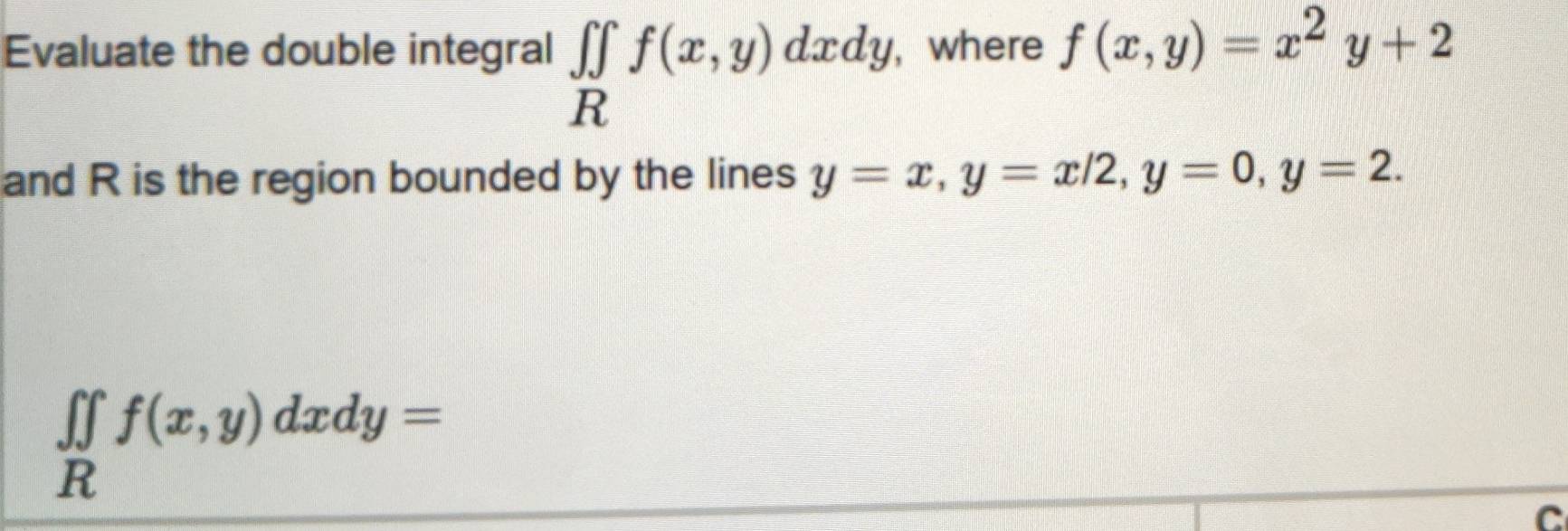 Evaluate the double integral ∈tlimits _Rf(x,y)dxdy, , where f(x,y)=x^2y+2
and R is the region bounded by the lines y=x, y=x/2, y=0, y=2.
∈tlimits _Rf(x,y)dxdy=
C