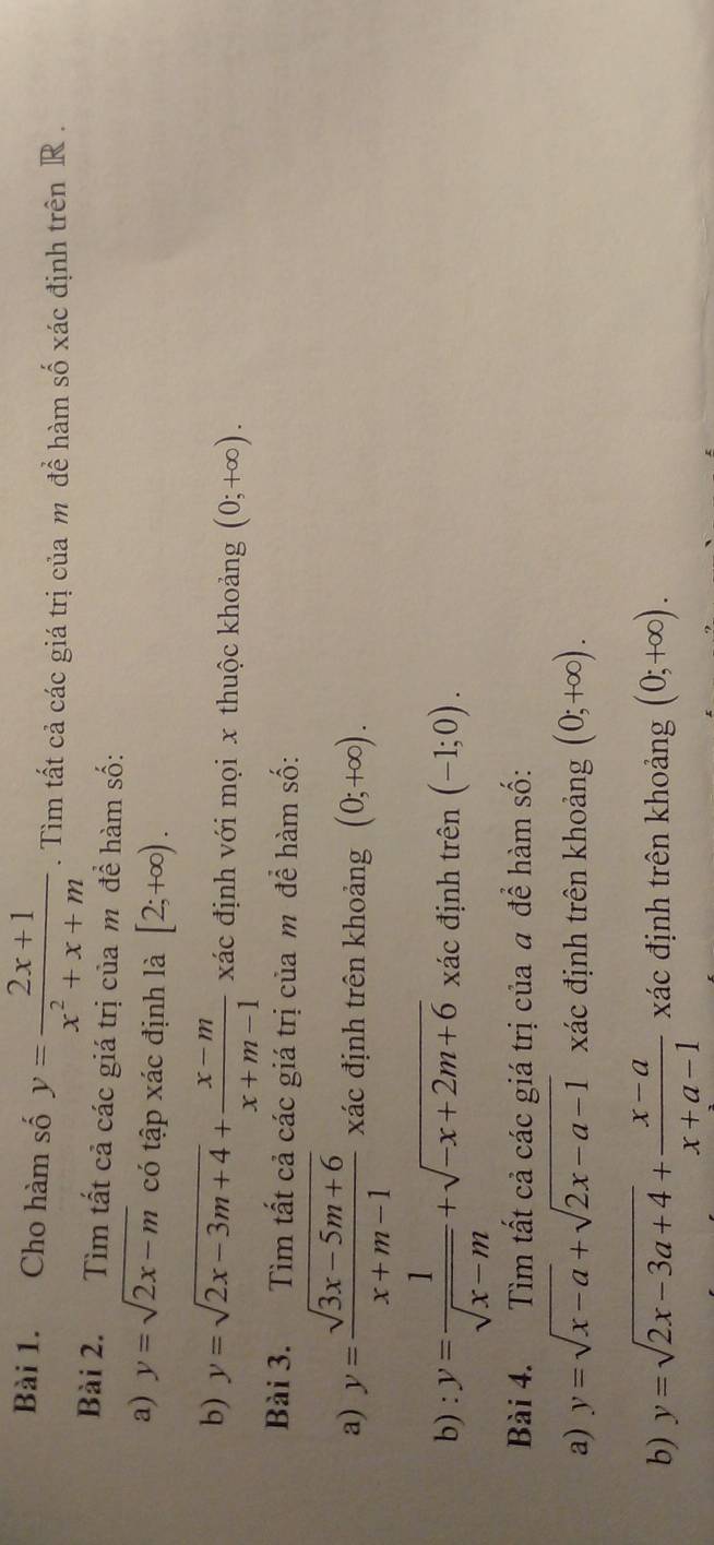 Cho hàm số y= (2x+1)/x^2+x+m . Tìm tất cả các giá trị của m để hàm số xác định trên R. 
Bài 2. Tìm tất cả các giá trị của m đề hàm số: 
a) y=sqrt(2x-m) có tập xác định là [2;+∈fty ). 
b) y=sqrt(2x-3m+4)+ (x-m)/x+m-1  xác định với mọi x thuộc khoảng (0;+∈fty ). 
Bài 3. Tìm tất cả các giá trị của m để hàm số: 
a) y= (sqrt(3x-5m+6))/x+m-1  xác định trên khoảng (0;+∈fty ). 
b) : y= 1/sqrt(x-m) +sqrt(-x+2m+6) xác định trên (-1;0). 
Bài 4. Tìm tất cả các giá trị của a để hàm số: 
a) y=sqrt(x-a)+sqrt(2x-a-1) xác định trên khoảng (0;+∈fty ). 
b) y=sqrt(2x-3a+4)+ (x-a)/x+a-1  xác định trên khoảng (0;+∈fty ).