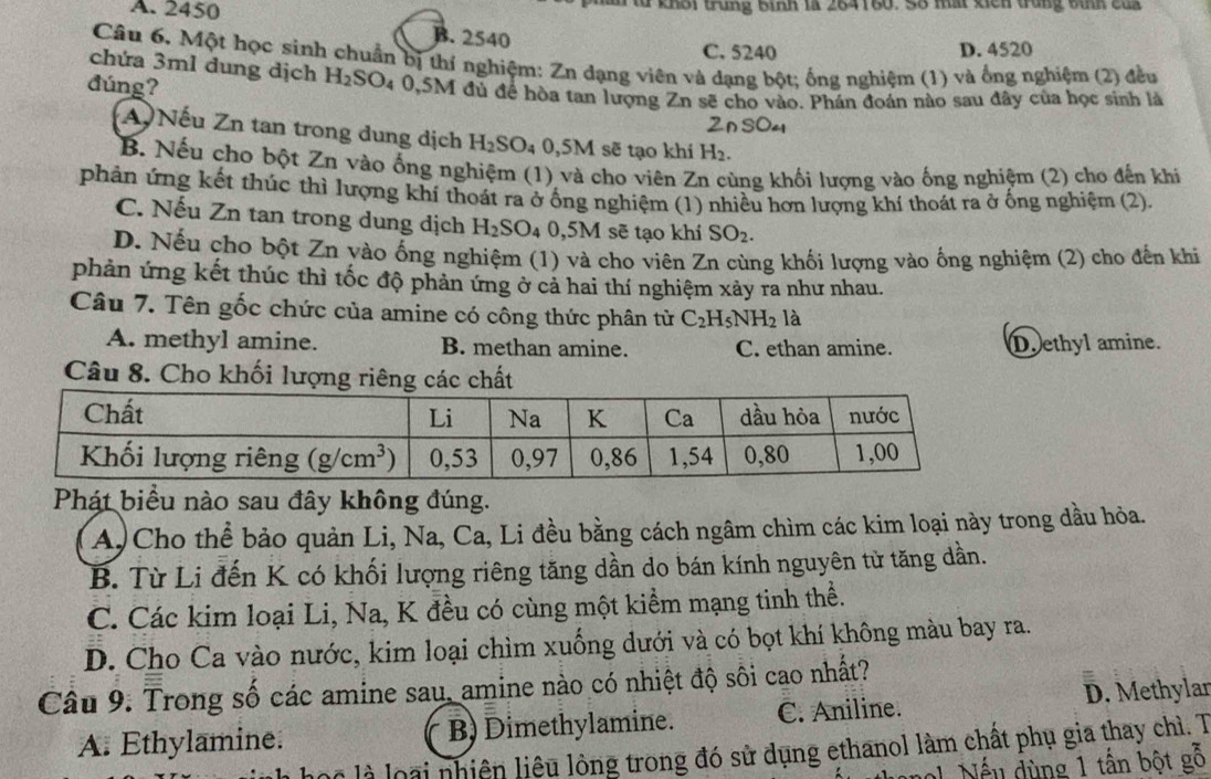 A. 2450 Từ khối trung bình là 264160. Số mấi xich trung bình của
B. 2540
C. 5240 D. 4520
Câu 6, Một học sinh chuẩn bị thí nghiệm: Zn dạng viên và dạng bột; ống nghiệm (1) và ống nghiệm (2) đều
chứa 3ml dung dịch H_2SO
đúng? 4 0,5M đủ để hòa tan lượng Zn sẽ cho vào. Phán đoán nào sau đây của học sinh là
2nsO4
A Nếu Zn tan trong dung dịch H_2SO_4 0,5M sẽ tạo khí H_2.
B. Nếu cho bột Zn vào ống nghiệm (1) và cho viên Zn cùng khối lượng vào ống nghiệm (2) cho đến khi
phản ứng kết thúc thì lượng khí thoát ra ở ống nghiệm (1) nhiều hơn lượng khí thoát ra ở ống nghiệm (2).
C. Nếu Zn tan trong dung dịch H_2SO ` 0,5M sẽ tạo khí SO_2.
D. Nếu cho bột Zn vào ống nghiệm (1) và cho viên Zn cùng khối lượng vào ống nghiệm (2) cho đến khi
phản ứng kết thúc thì tốc độ phản ứng ở cả hai thí nghiệm xảy ra như nhau.
Câu 7. Tên gốc chức của amine có công thức phân tử C_2H_5NH_2 là
A. methyl amine. B. methan amine. C. ethan amine. D. ethyl amine.
Câu 8. Cho khối lượng riêng các chất
Phát biểu nào sau đây không đúng.
A) Cho thể bảo quản Li, Na, Ca, Li đều bằng cách ngâm chìm các kim loại này trong dầu hỏa.
B. Từ Li đến K có khối lượng riêng tăng dần do bán kính nguyên tử tăng dần.
C. Các kim loại Li, Na, K đều có cùng một kiểm mạng tinh thể.
D. Cho Ca vào nước, kim loại chìm xuống dưới và có bọt khí không màu bay ra.
Câu 9: Trong số các amine sau, amine nào có nhiệt độ sôi cao nhất?
A. Ethylamine. B) Dimethylamine. C. Aniline. D. Methylar
lộc là loại nhiên liêu lông trong đó sử dụng ethanol làm chất phụ gia thay chì. T
l  ế u dùng 1 tấn bột gỗ