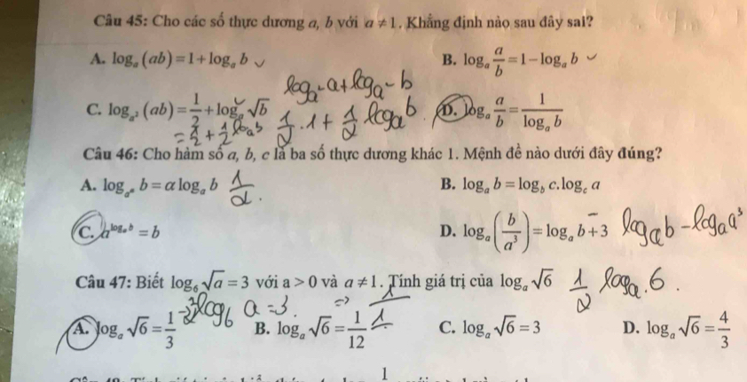 Cho các số thực dương a, b với a!= 1. Khẳng định nào sau đây sai?
A. log _a(ab)=1+log _ab B. log _a a/b =1-log _ab
C. log,(ab)=-+log √2 log _a a/b =frac 1log _ab
①.
Câu 46: Cho hàm số a, b, c là ba số thực dương khác 1. Mệnh đề nào dưới đây đúng?
A. log _a^ab=alpha log _ab B. log _ab=log _bc.log _ca
C. a^(log _a)b=b D. log _a( b/a^3 )=log _ab+3
Câu 47: Biết log _6sqrt(a)=3 với a>0 và a!= 1. Tính giá trị của log _asqrt(6)
A log _asqrt(6)= 1/3  B. log _asqrt(6)= 1/12  C. log _asqrt(6)=3 D. log _asqrt(6)= 4/3 
1