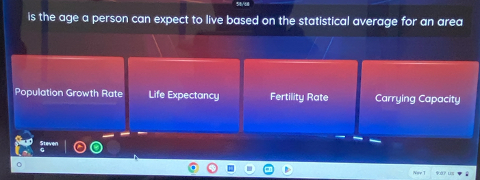 50/68
is the age a person can expect to live based on the statistical average for an area
Population Growth Rate Life Expectancy Fertility Rate Carrying Capacity
Steven
Nov 1I 9:07 US