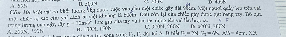 A. 80N B. 500N C. 200N D. 400N
Câu 10: Một vật có khối lượng 5kg được buộc vào đầu một chiếc gây dài 90cm. Một người quảy lên trên vai
một chiếc bị sao cho vai cách bị một khoảng là 60cm. Đâu còn lại của chiếc gây được giữ băng tay. Bỏ qua
trọng lượng của gậy, lấy g=10m/s^2 *. Lực giữ của tay và lực tác dụng lên vai lần lượt là: g F
A. 200N; 100N B. 100N; 150N
C. 300N; 200N D. 400N; 200N
E sủa hai lực song song F_1, F_2 đặt tại A, B biết F_1=2N, F_2=6N, AB=4cm. Xét