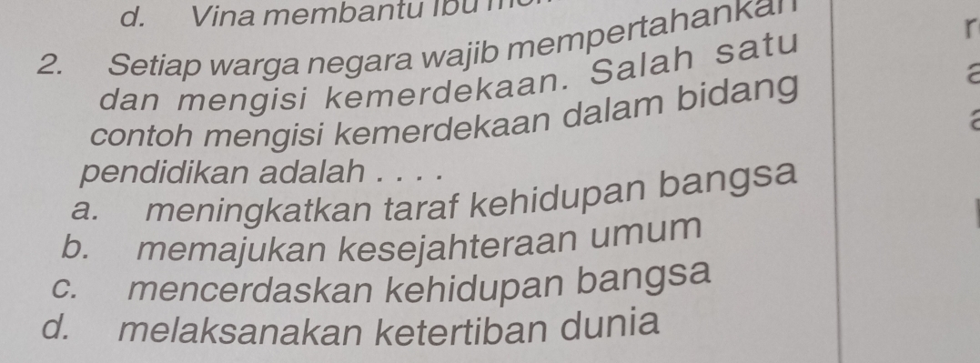 Vina membantu Ibu n
r
2. Setiap warga negara wajib mempertahanka!
dan mengisi kemerdekaan. Salah satu
contoh mengisi kemerdekaan dalam bidang
a
pendidikan adalah . . . .
a. meningkatkan taraf kehidupan bangsa
b. memajukan kesejahteraan umum
c. mencerdaskan kehidupan bangsa
d. melaksanakan ketertiban dunia