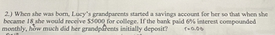 2.) When she was born, Lucy’s grandparents started a savings account for her so that when she 
became 18 she would receive $5000 for college. If the bank paid 6% interest compounded 
monthly, how much did her grandparents initially deposit? 1 = 0 0 t