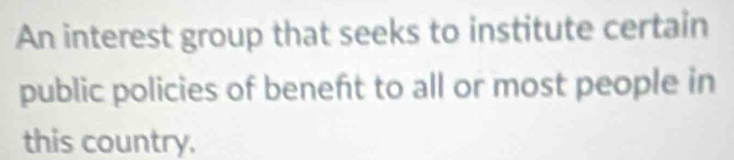 An interest group that seeks to institute certain 
public policies of beneft to all or most people in 
this country.