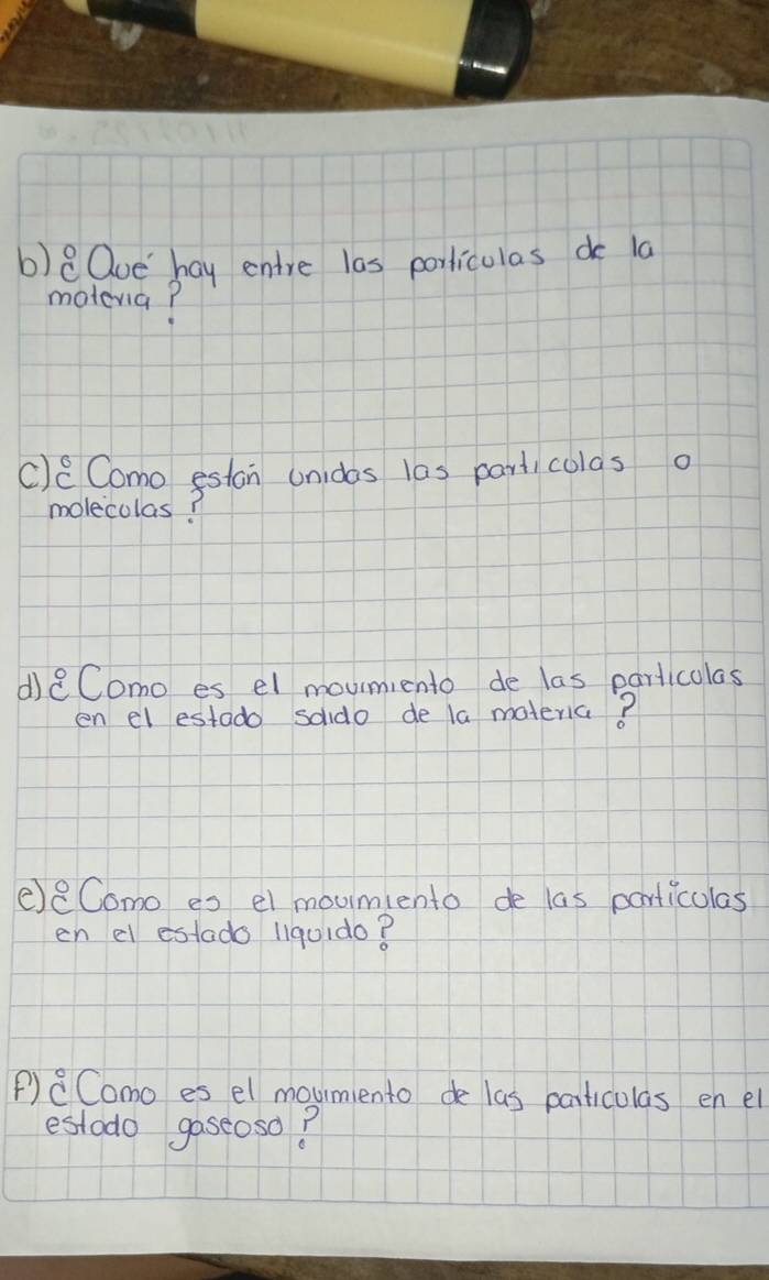 Qoe hay entre las porliculas do la 
motevia? 
c)c Como eston unidas las particolas o 
molecolas? 
d)eComo es el moumiento de las parlicolas 
en el estado soido de la materia? 
eeComo es el moumiento de las particulas 
en el estado liquido? 
P)CComo es el moumento de las particulas en el 
estodo gaseoso?