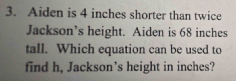 Aiden is 4 inches shorter than twice 
Jackson’s height. Aiden is 68 inches
tall. Which equation can be used to 
find h, Jackson’s height in inches?