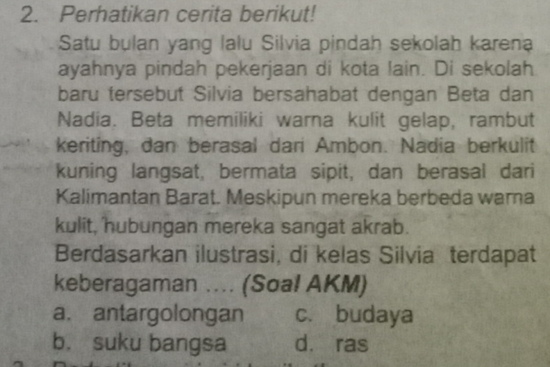 Perhatikan cerita berikut!
Satu bulan yang lalu Silvia pindah sekolah karena
ayahnya pindah pekerjaan di kota lain. Di sekolah
baru tersebut Silvia bersahabat dengan Beta dan
Nadia. Beta memiliki warna kulit gelap, rambut
keriting, dan berasal dari Ambon. Nadia berkulit
kuning langsat, bermata sipit, dan berasal dari
Kalimantan Barat. Meskipun mereka berbeda warna
kulit, hubungan mereka sangat akrab.
Berdasarkan ilustrasi, di kelas Silvia terdapat
keberagaman .... (Soal AKM)
a. antargolongan c. budaya
b. suku bangsa dà ras