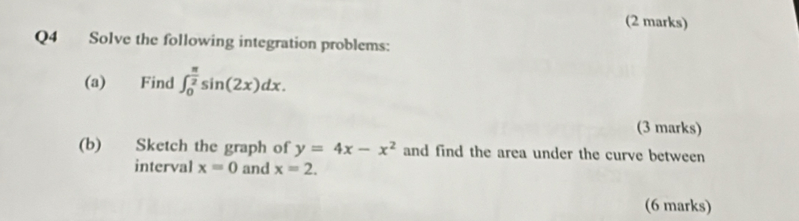 Solve the following integration problems: 
(a) Find ∈t _0^((frac π)2)sin (2x)dx. 
(3 marks) 
(b) Sketch the graph of y=4x-x^2 and find the area under the curve between 
interval x=0 and x=2. 
(6 marks)