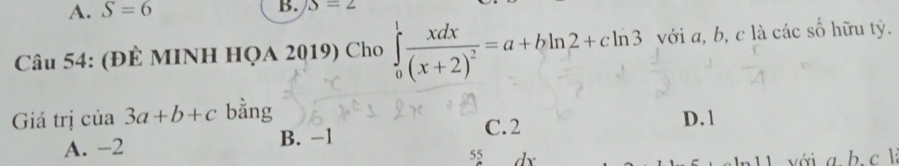 A. S=6
B. S=2
Câu 54: (ĐÊ MINH HQA 2019) Cho ∈tlimits _0^(1frac xdx)(x+2)^2=a+bln 2+cln 3 với a, b, c là các số hữu tỷ.
Giá trị cia3a+b+c bằng
A. -2 B. -1
C. 2
D. 1
55 dx 11 với a b. c l