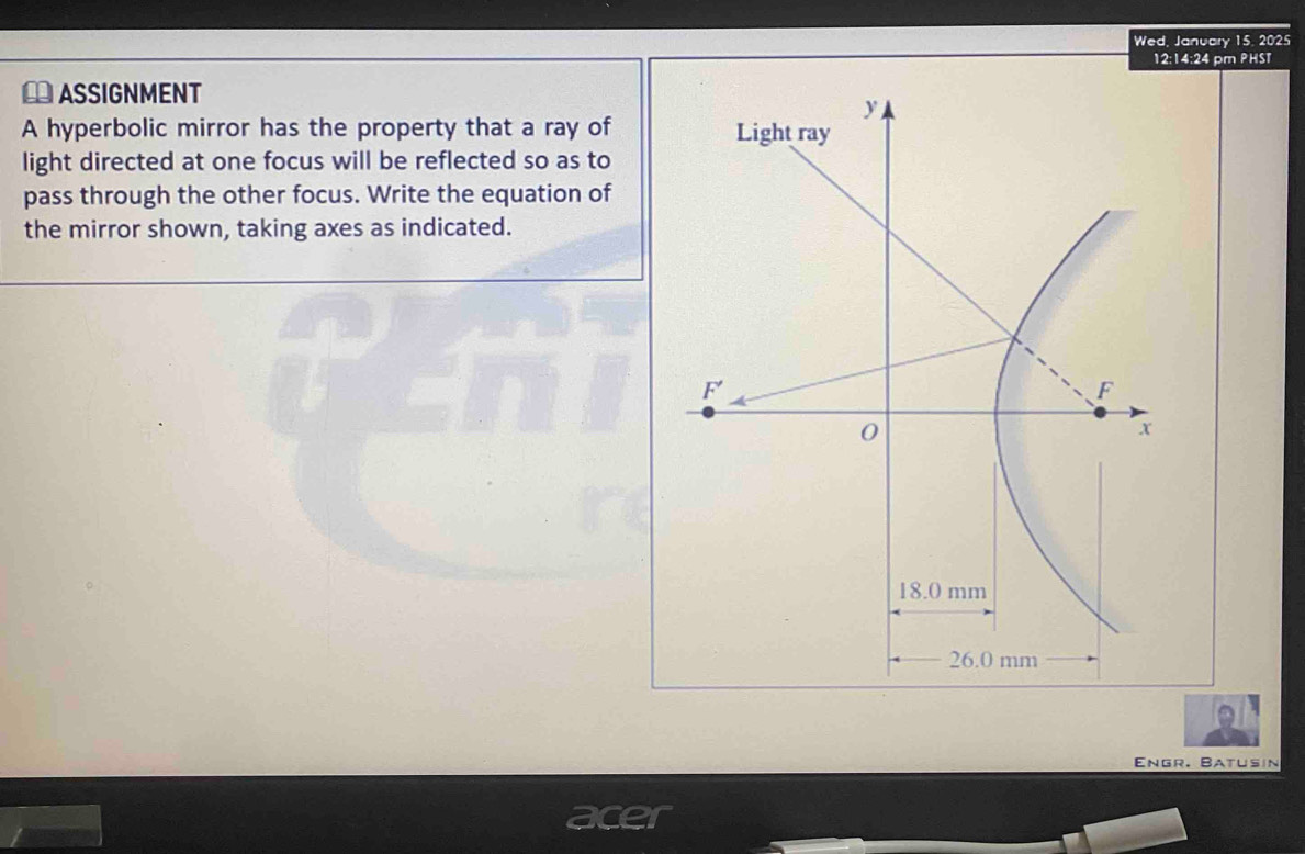 Wed, January 15, 2025
12:14:24 pm PHST
ASSIGNMENT
A hyperbolic mirror has the property that a ray of
light directed at one focus will be reflected so as to
pass through the other focus. Write the equation of
the mirror shown, taking axes as indicated.
Engr. Batusin
is