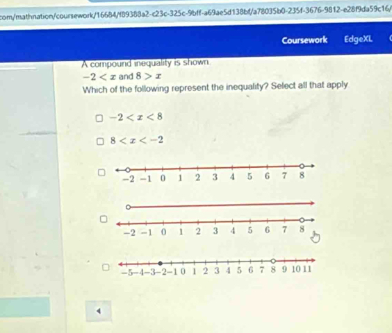 com/mathnation/coursework/16684/f89388a2-c23c-325c-9bff-a69ae5d138bf/a78035b0-235f-3676-9812-e28f9da59c16/
Coursework EdgeXL
A compound inequality is shown
-2 and 8>x
Which of the following represent the inequality? Select all that apply
-2
8
4