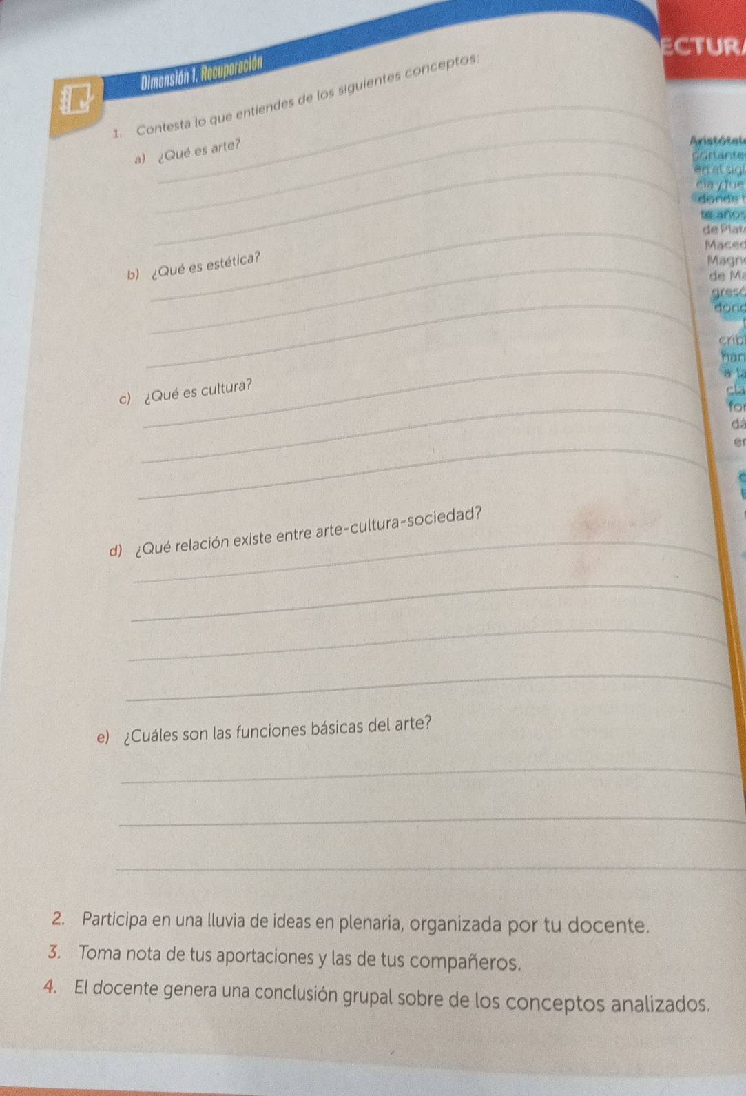 ectur 
Dimensión 1. Recuporación 
_ 
_ 
1. Contesta lo que entiendes de los siguientes conceptos 
a) ¿Qué es arte? 
Aristótal 
portante 
_en et sigt 
ela yfue 
onde 
te años 
_ de P lat 
Maced 
b) ¿Qué es estética? 
Magn 
de M 
_ 
gresó 
don 
crib 
_ 
han 
a t 
c) ¿Qué es cultura? 
cla 
_ 
for 
dá 
_ 
_ 
d) ¿Qué relación existe entre arte-cultura-sociedad? 
_ 
_ 
_ 
e) ¿Cuáles son las funciones básicas del arte? 
_ 
_ 
_ 
2. Participa en una lluvia de ideas en plenaria, organizada por tu docente. 
3. Toma nota de tus aportaciones y las de tus compañeros. 
4. El docente genera una conclusión grupal sobre de los conceptos analizados.