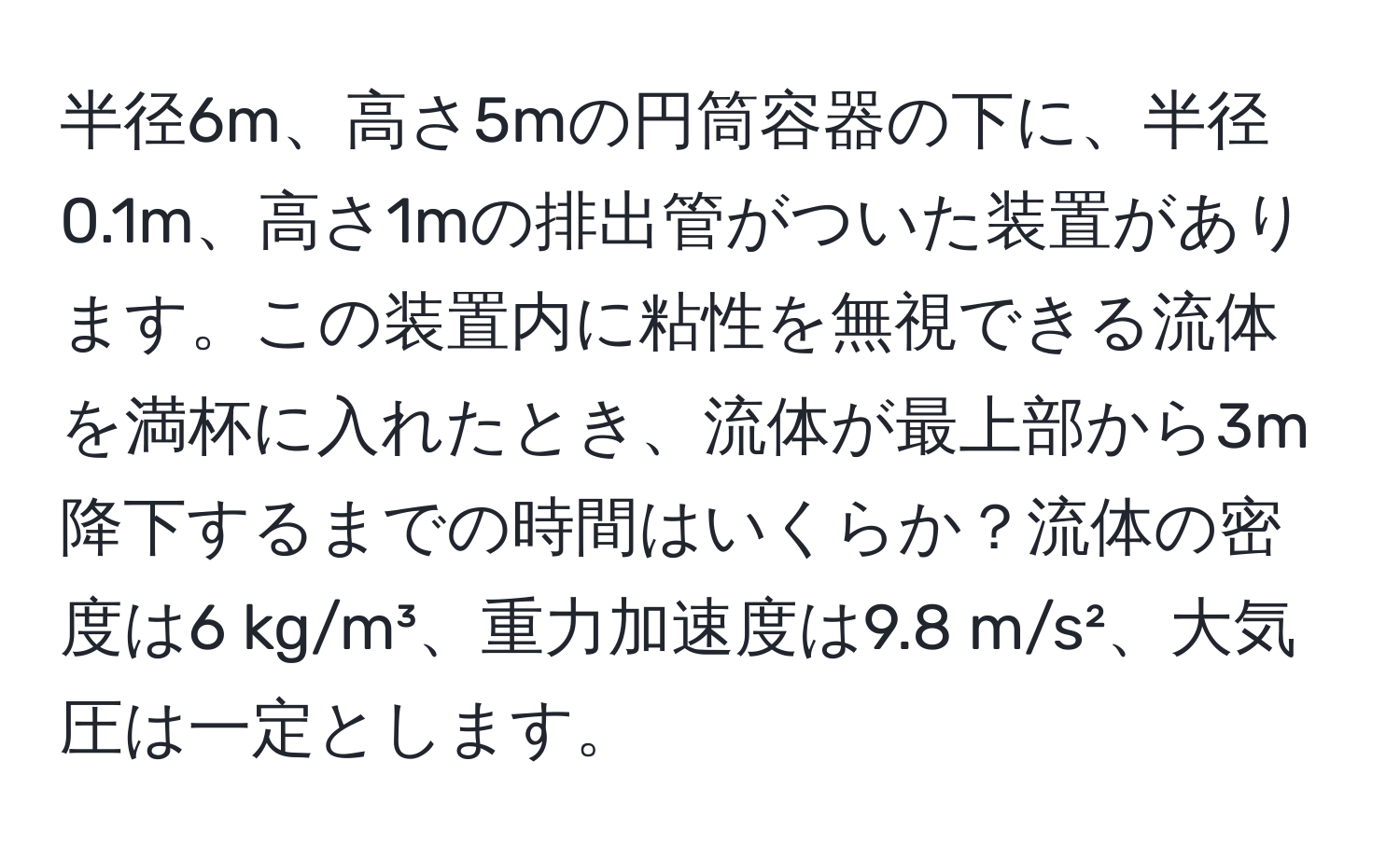 半径6m、高さ5mの円筒容器の下に、半径0.1m、高さ1mの排出管がついた装置があります。この装置内に粘性を無視できる流体を満杯に入れたとき、流体が最上部から3m降下するまでの時間はいくらか？流体の密度は6 kg/m³、重力加速度は9.8 m/s²、大気圧は一定とします。