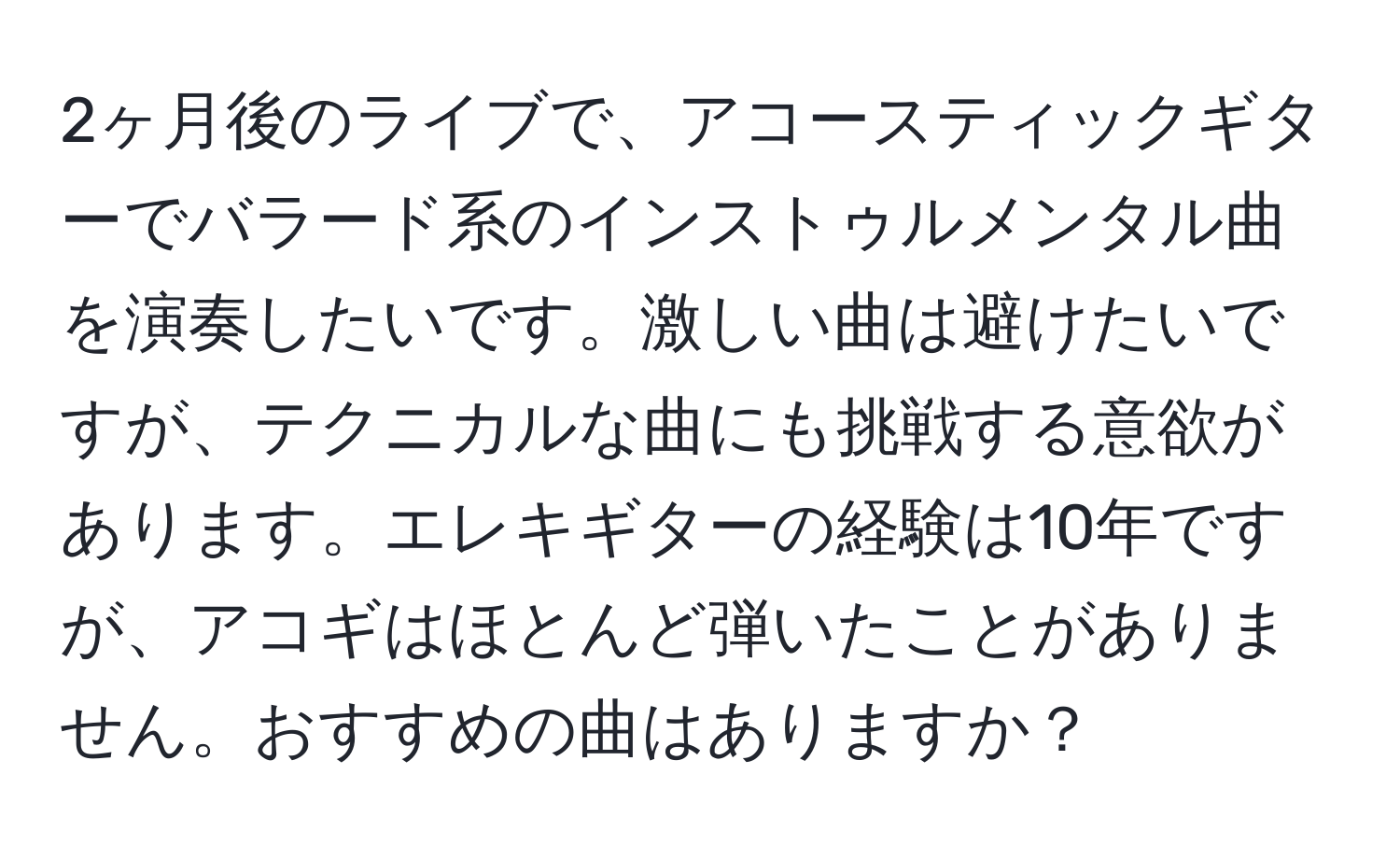 2ヶ月後のライブで、アコースティックギターでバラード系のインストゥルメンタル曲を演奏したいです。激しい曲は避けたいですが、テクニカルな曲にも挑戦する意欲があります。エレキギターの経験は10年ですが、アコギはほとんど弾いたことがありません。おすすめの曲はありますか？