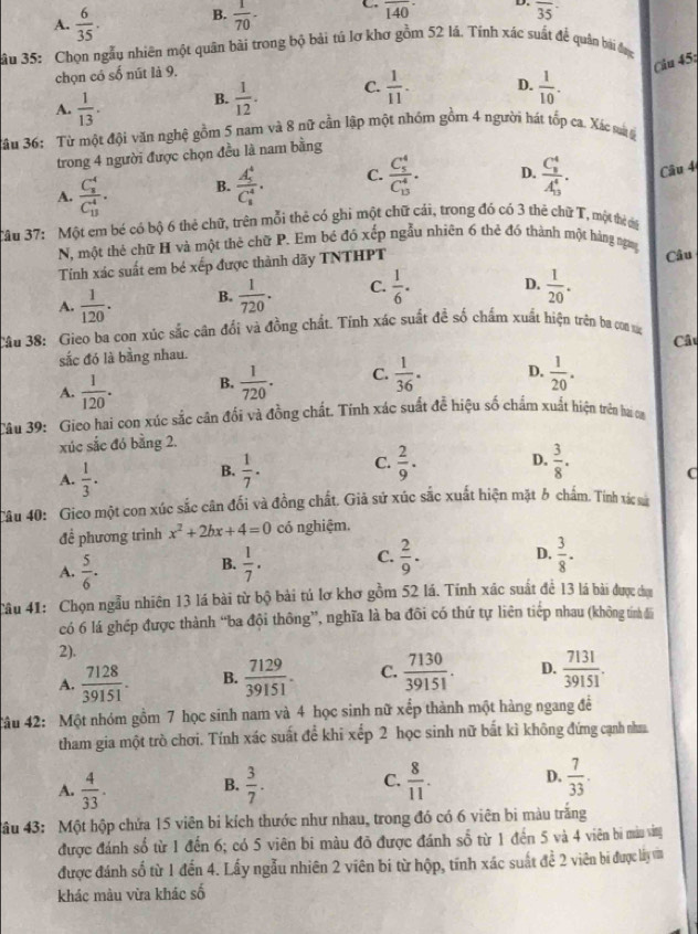 A.  6/35 . B.  1/70 . C. overline 140 D. overline 35
3ầu 35: Chọn ngẫu nhiên một quân bài trong bộ bài tú lơ khơ gồm 52 lá. Tính xác suất để quản bài đợc
Câu 451
chọn có số nút là 9.
A.  1/13 . B.  1/12 . C.  1/11 . D.  1/10 .
Jầu 36: Từ một đội văn nghệ gồm 5 nam và 8 nữ cần lập một nhóm gồm 4 người hát tốp ca. Xác saả 
trong 4 người được chọn đều là nam bằng
A. frac (C_8)^4(C_13)^4. B. frac (A_5)^4(C_8)^4. C. frac (C_5)^4(C_13)^4. D. frac (C_8)^4(A_13)^4. Câu 4
Tâu 37: Một em bé có bộ 6 thẻ chữ, trên mỗi thẻ có ghi một chữ cái, trong đó có 3 thẻ chữ T, một thể ci
N, một thẻ chữ H và một thẻ chữ P. Em bé đó xếp ngẫu nhiên 6 thẻ đó thành một hàng ngny
Tính xác suất em bé xếp được thành dãy TNTHPT
Câu
A.  1/120 . B.  1/720 . C.  1/6 . D.  1/20 .
Câu 38: Gieo ba con xúc sắc cân đổi và đồng chất. Tính xác suất đề số chấm xuất hiện trên ba co vự
sắc đó là bằng nhau. Câu
A.  1/120 . B.  1/720 . C.  1/36 . D.  1/20 .
Câu 39: Gieo hai con xúc sắc cân đổi và đồng chất. Tính xác suất để hiệu số chẩm xuất hiện trên hại on
xúc sắc đó bằng 2.
A.  1/3 .
B.  1/7 . C.  2/9 . D.  3/8 .
C
Câu 40: Gico một con xúc sắc cân đối và đồng chất. Giả sử xúc sắc xuất hiện mặt b chấm. Tính xác sà
đề phương trình x^2+2bx+4=0 có nghiệm.
A.  5/6 .  1/7 . C.  2/9 . D.  3/8 .
B.
Câu 41: Chọn ngẫu nhiên 13 lá bài từ bộ bài tú lơ khơ gồm 52 lá. Tinh xác suất để 13 lá bài được dụn
có 6 lá ghép được thành “ba đội thông”, nghĩa là ba đôi có thứ tự liên tiếp nhau (không tính đã
2). D.  7131/39151 .
A.  7128/39151 . B.  7129/39151 . C.  7130/39151 .
4âu 42: Một nhóm gồm 7 học sinh nam và 4 học sinh nữ xếp thành một hàng ngang để
tham gia một trò chơi. Tính xác suất để khi xếp 2 học sinh nữ bất kì không đứng cạnh nm
A.  4/33 .  3/7 . C.  8/11 . D.  7/33 .
B.
âu 43: Một hộp chứa 15 viên bi kích thước như nhau, trong đó có 6 viên bi màu trăng
được đánh số từ 1 đến 6; có 5 viên bi màu đỡ được đánh số từ 1 đến 5 và 4 viên bi màu vàng
được đánh số từ 1 đến 4. Lấy ngẫu nhiên 2 viên bi từ hộp, tính xác suất đề 2 viên bi được lấy văn
khác màu vừa khác số