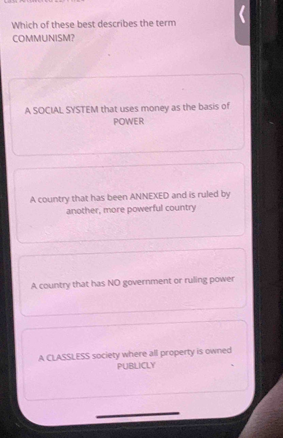 Which of these best describes the term
COMMUNISM?
A SOCIAL SYSTEM that uses money as the basis of
POWER
A country that has been ANNEXED and is ruled by
another, more powerful country
A country that has NO government or ruling power
A CLASSLESS society where all property is owned
PUBLICLY