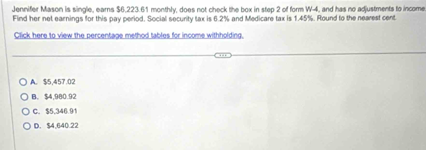 Jennifer Mason is single, earns $6,223.61 monthly, does not check the box in step 2 of form W-4, and has no adjustments to income
Find her net earnings for this pay period. Social security tax is 6.2% and Medicare tax is 1.45%. Round to the nearest cent
Click here to view the percentage method tables for income withholding,
A. $5,457.02
B. $4,980.92
C. $5,346.91
D. $4,640.22