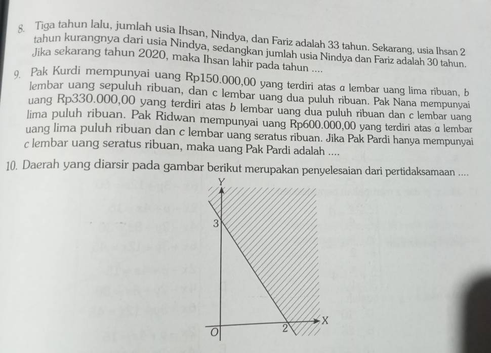 Tiga tahun lalu, jumlah usia Ihsan, Nindya, dan Fariz adalah 33 tahun. Sekarang, usia Ihsan 2
tahun kurangnya dari usia Nindya, sedangkan jumlah usia Nindya dan Fariz adalah 30 tahun. 
Jika sekarang tahun 2020, maka Ihsan lahir pada tahun .... 
9. Pak Kurdi mempunyai uang Rp150.000,00 yang terdiri atas a lembar uang lima ribuan, b 
lembar uang sepuluh ribuan, dan c lembar uang dua puluh ribuan. Pak Nana mempunyai 
uang Rp330.000,00 yang terdiri atas b lembar uang dua puluh ribuan dan c lembar uang 
lima puluh ribuan. Pak Ridwan mempunyai uang Rp600.000,00 yang terdiri atas a lembar 
uang lima puluh ribuan dan c lembar uang seratus ribuan. Jika Pak Pardi hanya mempunyai 
c lembar uang seratus ribuan, maka uang Pak Pardi adalah .... 
10. Daerah yang diarsir pada gambar berikut merupakan penyelesaian dari pertidaksamaan ....