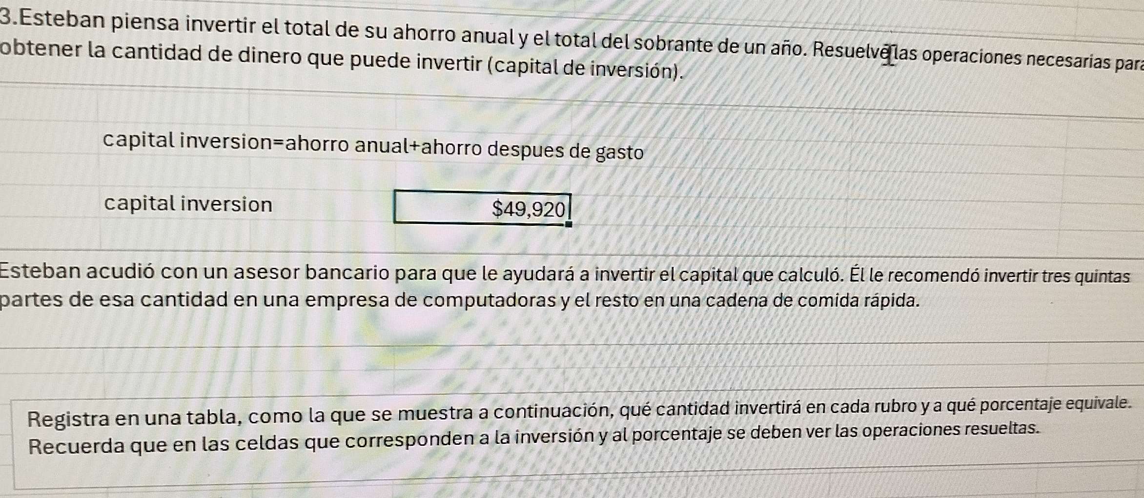 Esteban piensa invertir el total de su ahorro anual y el total del sobrante de un año. Resuelve las operaciones necesarías para 
obtener la cantidad de dinero que puede invertir (capital de inversión). 
capital inversion=ahorro anual+ahorro despues de gasto 
capital inversion $49,920
Esteban acudió con un asesor bancario para que le ayudará a invertir el capital que calculó. Él le recomendó invertir tres quintas 
partes de esa cantidad en una empresa de computadoras y el resto en una cadena de comida rápida. 
Registra en una tabla, como la que se muestra a continuación, qué cantidad invertirá en cada rubro y a qué porcentaje equivale. 
Recuerda que en las celdas que corresponden a la inversión y al porcentaje se deben ver las operaciones resueltas.