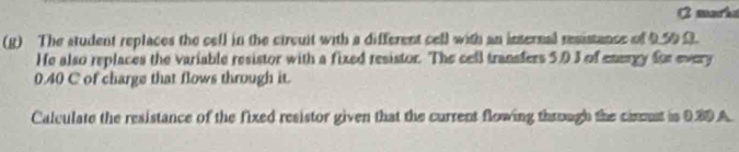 marks 
(g) The student replaces the cell in the circuit with a different cell with an internal resistance of 950 3
He also replaces the variable resistor with a fixed resistor. The cell transfers 50 3 of energy for every
0.40 C of charge that flows through it. 
Calculate the resistance of the fixed resistor given that the current flowing through the cimust is 0.80 A.