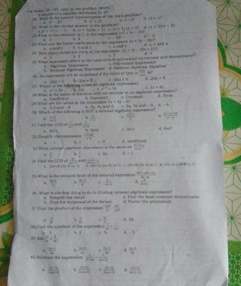 steeas 19-20, refer to the problem below
A sgnre of a nimber decressed by 25
20. What in the corrver representation of the word preblem?
21. What is the carrect answer to the problem? b x^2+25 C. 6=x^4 。 23+x^1
x=40 e^2=2x
(x+5)(kx+2)=(x+5)(x+5) d. (x+5)(x+5)
2x^2+3x-20?
22 What is the conslant of C in the expreasion x(x+5)(x-5) b b 3 e.-20 2x+3y-20x? d. -2
e. 2
23 What are the literal coethcients in the expression c x and z ∠ Y and a
a x and y
24 How many trms are there in the expressio b. y and z 2x+3y-20x+107 d.
b. 2 c. 3
25 What expression refers to the ratio of both polynomal mumerator and denominator? σ 4
a. Algebraic Expression c. Palynmnial Expressión
h Sarional Algebraj Expression d. Rational Algebrain Equation
26 An expression will be undelined if the value of Q() in  P(x)/Q(x)  is?
Q(x)=0 h.
27. Which of the fnllowose is not an algeb me expression? Q(x)!= 0 c Q(n)=0 d. Q(x)>0
a x^2+30 b. 2xy C. x^(-1)+10 。 2x+4y
28.What is the name of the tera with no variable in an aigebraic expression?
a. Chefficint
29 What are the terms in the expression h. Expanent c. Censtant d. Term
2x+4y-6?
s 2.4 and - 6 b. 2x.4y
30. Which of the following is NOT a sational algebraic expression? and 6 c. 2x, 4y and -6 d. - 6
 (x-3)/2x+1  b.  (-4)/x+2  e  (sqrt(x)-1)/1  d.  (x^2-5x+75)/x^2-9 
31 Find the LCD of  1/10^2  and  1/csc^2y 
a. 6x^2y b. 6x/y e. 3x^2y d. 6xy^2
32.Simplify the expression  (-(x-y))/y+x , d undefined
n - 1 h. 1 c. 0
32.What rational algebraic expression is the same as  (a^2+2a)/2b+b ?
a  a/2  b  2/8  c. 2u d. -1
 4/3x^2+4-1 
34 Find the LCD of  14/4x^2-9  and n . (2x+3)(2x+3)(x+1) c (2x+3)(2x-1)(x-1) (2x+3) (2 (x-1)
u (2x-3)(2x-3)(x+1)
35.What is the reduced form of the rational expreasion  (3a^2-14b-24)/4b-41 ?
a  (3b+4)/a  D  (3p-q|)/8  c.  k/-2b-4  d.  (-a)/1a+4 
35. What is the first thing to do in dividing rational algebraic expression? c. Find the least common denominato:
a. Simplify the reault h. Find the recipzocal of the diviser d. Factor the polynomial.
37 Fini the product of the expression  504^4/60 ·  4c^2/11b^2 
n.  (-2)/64  b  3/36  c.  4c/4  d.3d
38 Find the quotient of the expression  9/120 + 9/120 . , b 2 c. % d. - 2
39 Add  26/4b + 2/4b 
a  (2p-7)/4p  b  (|x+1|)/16  e.  ((n-1))/6n  d  (2a+1)/4b 
40 Subtract the expression  1/a^2+bx - 3/bx+3b 
a  (-12· 75)/34(a+8)  b.  (16+7a)/3a(a+2)   (13-14)/14(n-3)  d frac 13a+6)3a^(3a^2)+1