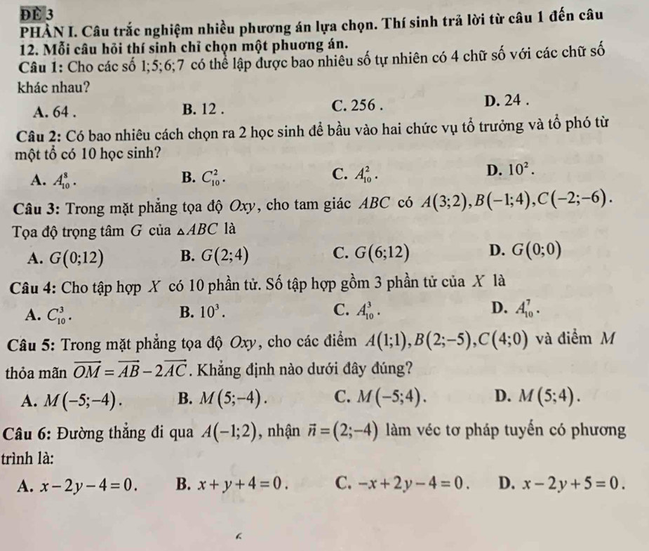 ĐE 3
PHÀN I. Câu trắc nghiệm nhiều phương án lựa chọn. Thí sinh trả lời từ câu 1 đến câu
12. Mỗi câu hỏi thí sinh chỉ chọn một phuơng án.
Câu 1: Cho các số 1;5;6;7 có thể lập được bao nhiêu số tự nhiên có 4 chữ số với các chữ số
khác nhau?
A. 64 . B. 12 . C. 256 . D. 24 .
Câu 2: Có bao nhiêu cách chọn ra 2 học sinh để bầu vào hai chức vụ tổ trưởng và tổ phó từ
một tổ có 10 học sinh?
A. A_(10)^8. B. C_(10)^2. C. A_(10)^2.
D. 10^2.
Câu 3: Trong mặt phẳng tọa độ Oxy, cho tam giác ABC có A(3;2),B(-1;4),C(-2;-6).
Tọa độ trọng tâm G của △ ABC là
A. G(0;12) B. G(2;4) C. G(6;12) D. G(0;0)
Câu 4: Cho tập hợp X có 10 phần tử. Số tập hợp gồm 3 phần tử của X là
A. C_(10)^3. B. 10^3. C. A_(10)^3. D. A_(10)^7.
Câu 5: Trong mặt phẳng tọa độ Oxy, cho các điểm A(1;1),B(2;-5),C(4;0) và điểm M
thỏa mãn vector OM=vector AB-2vector AC. Khẳng định nào dưới đây đúng?
A. M(-5;-4). B. M(5;-4). C. M(-5;4). D. M(5;4).
Câu 6: Đường thẳng đi qua A(-1;2) ,nhận vector n=(2;-4) àm véc tơ pháp tuyến có phương
trình là:
A. x-2y-4=0. B. x+y+4=0. C. -x+2y-4=0. D. x-2y+5=0