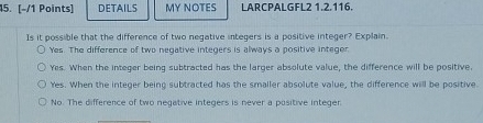 DETAILS MY NOTES LARCPALGFL2 1.2.116.
Is it possible that the difference of two negative integers is a positive integer? Explain.
Yes. The difference of two negative integers is always a positive integer
Yes. When the integer being subtracted has the larger absolute value, the difference will be positive,
Yes. When the integer being subtracted has the smaller absolute value, the difference will be positive
No. The difference of two negative integers is never a positive integer