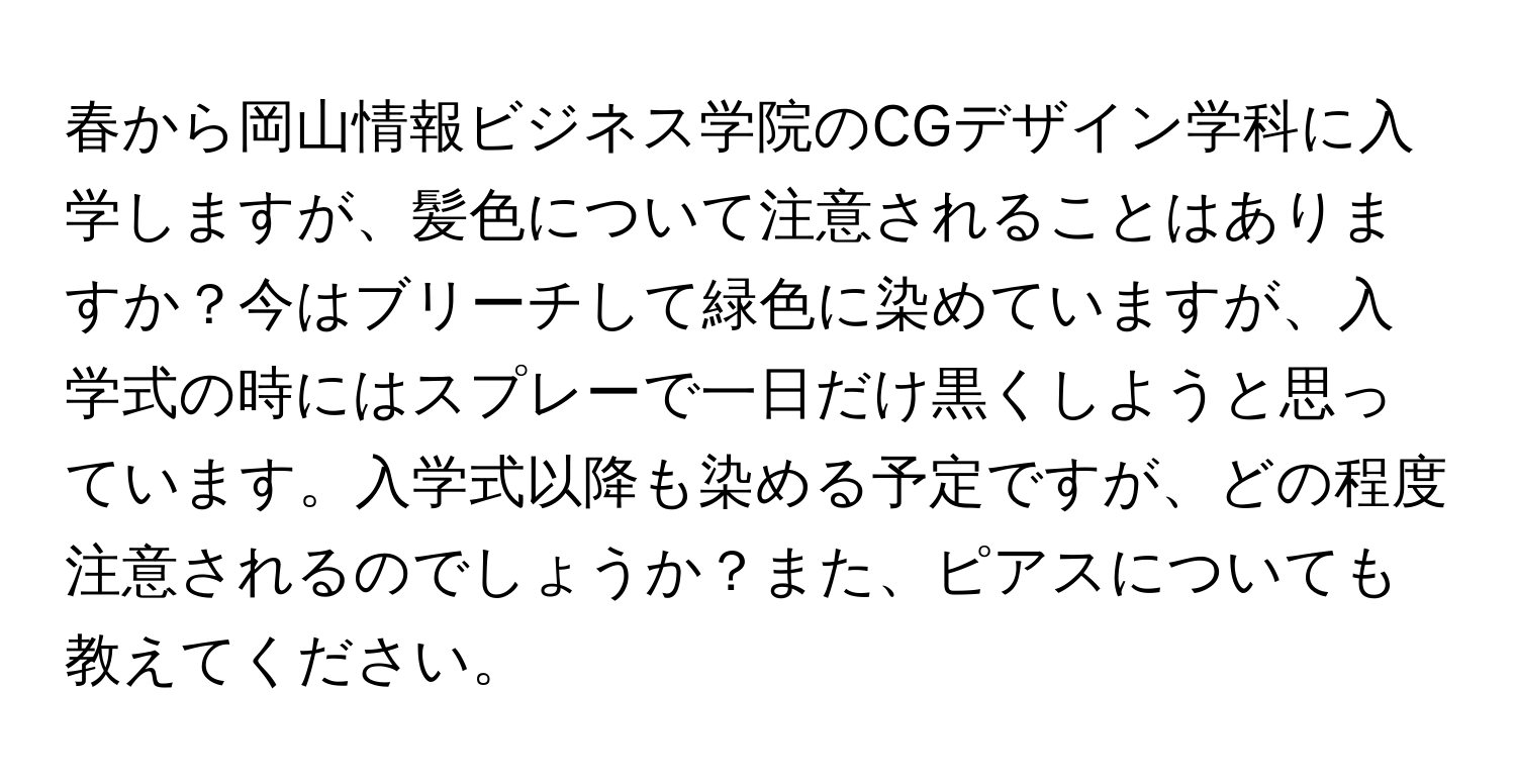 春から岡山情報ビジネス学院のCGデザイン学科に入学しますが、髪色について注意されることはありますか？今はブリーチして緑色に染めていますが、入学式の時にはスプレーで一日だけ黒くしようと思っています。入学式以降も染める予定ですが、どの程度注意されるのでしょうか？また、ピアスについても教えてください。