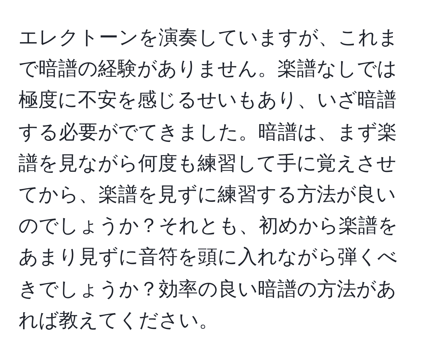 エレクトーンを演奏していますが、これまで暗譜の経験がありません。楽譜なしでは極度に不安を感じるせいもあり、いざ暗譜する必要がでてきました。暗譜は、まず楽譜を見ながら何度も練習して手に覚えさせてから、楽譜を見ずに練習する方法が良いのでしょうか？それとも、初めから楽譜をあまり見ずに音符を頭に入れながら弾くべきでしょうか？効率の良い暗譜の方法があれば教えてください。