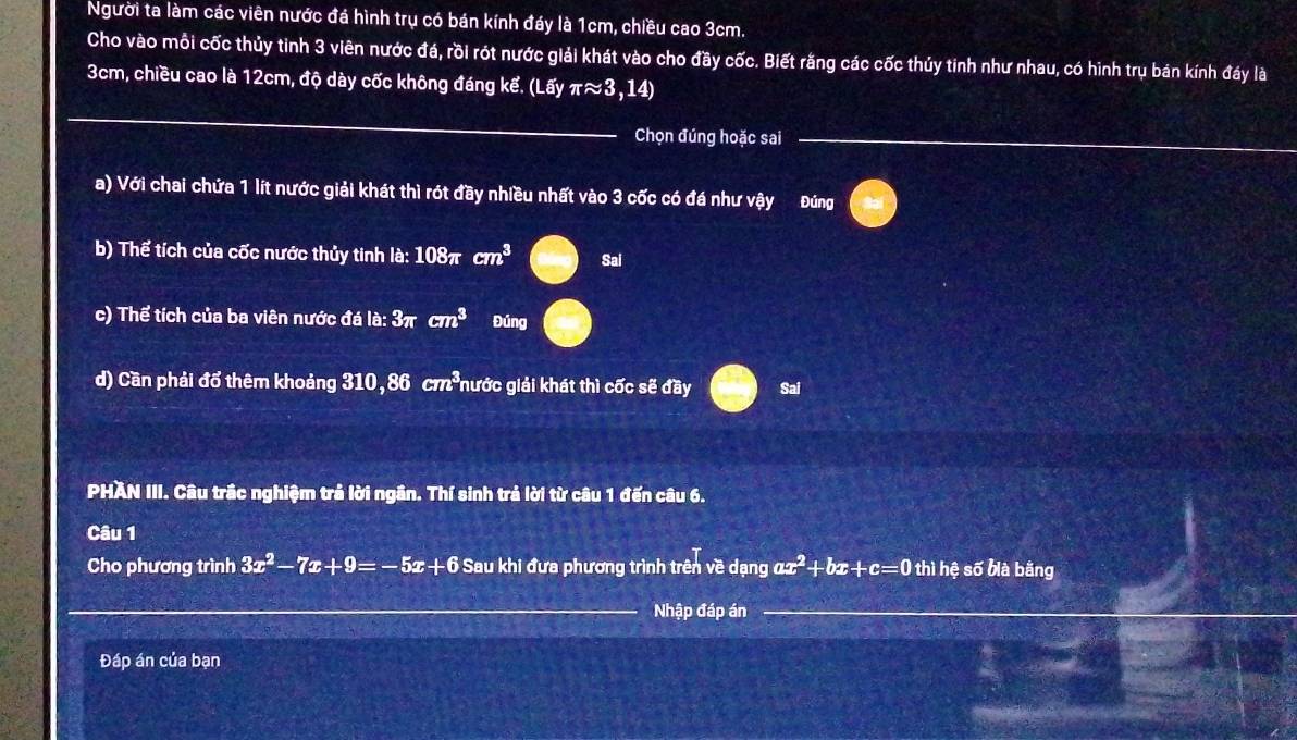 Người ta làm các viên nước đá hình trụ có bán kính đáy là 1cm, chiều cao 3cm. 
Cho vào mỗi cốc thủy tinh 3 viên nước đá, rồi rót nước giải khát vào cho đầy cốc. Biết rằng các cốc thủy tinh như nhau, có hình trụ bán kính đáy là
3cm, chiều cao là 12cm, độ dày cốc không đáng kế. (Lấy π approx 3,14)
_ 
Chọn đúng hoặc sai 
_ 
a) Với chai chứa 1 lít nước giải khát thì rót đầy nhiều nhất vào 3 cốc có đá như vậy Đúng 
b) Thể tích của cốc nước thủy tinh là: 108π cm^3 Sai 
c) Thể tích của ba viên nước đá la:3π cm^3 Đủng 
d) Cần phải đổ thêm khoảng 310, 86 cm^3 nước giải khát thì cốc sẽ đầy Sai 
PHAN III. Câu trắc nghiệm trả lời ngân. Thí sinh trả lời từ câu 1 đến câu 6. 
Câu 1 
Cho phương trình 3x^2-7x+9=-5x+6 Sau khi đưa phương trình trên về dạng ax^2+bx+c=0 thì hệ số bià bằng 
Nhập đáp án 
_ 
Đáp án của bạn