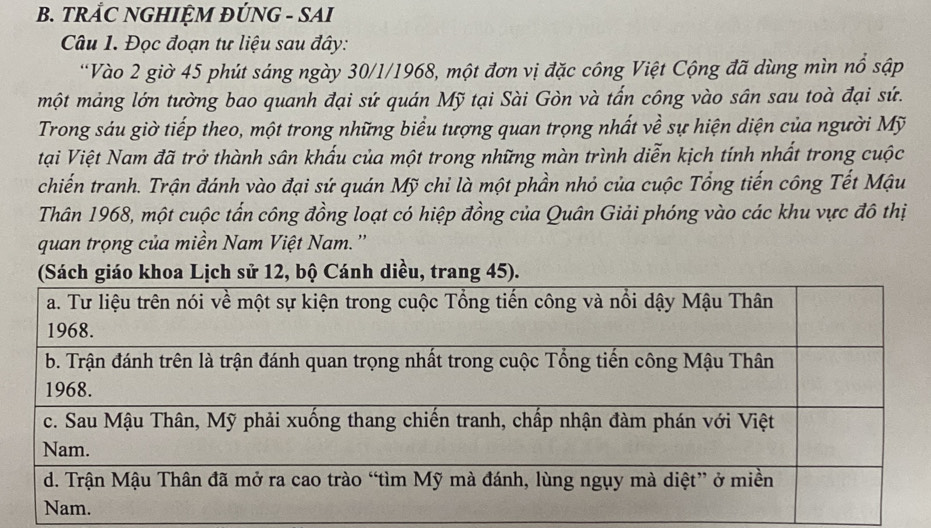 TRẢC NGHIỆM ĐÚNG - SAI 
Câu 1. Đọc đoạn tư liệu sau đây: 
*Vào 2 giờ 45 phút sáng ngày 30/1/1968, một đơn vị đặc công Việt Cộng đã dùng mìn nổ sập 
một mảng lớn tường bao quanh đại sứ quán Mỹ tại Sài Gòn và tấn công vào sân sau toà đại sứ. 
Trong sáu giờ tiếp theo, một trong những biểu tượng quan trọng nhất về sự hiện diện của người Mỹ 
tại Việt Nam đã trở thành sân khấu của một trong những màn trình diễn kịch tính nhất trong cuộc 
chiến tranh. Trận đánh vào đại sứ quán Mỹ chi là một phần nhỏ của cuộc Tổng tiến công Tết Mậu 
Thân 1968, một cuộc tấn công đồng loạt có hiệp đồng của Quân Giải phóng vào các khu vực đô thị 
quan trọng của miền Nam Việt Nam. '' 
áo khoa Lịch sử 12, bộ Cánh diều, trang 45).