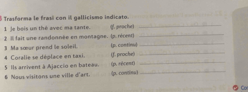 § Trasforma le frasi con il gallicismo indicato. 
1 Je bois un thé avec ma tante. (f. proche) 
_ 
2 Il fait une randonnée en montagne. (p. récent) 
_ 
3 Ma sœur prend le soleil. (p. continu)_ 
_ 
4 Coralie se déplace en taxi. (f. proche) 
_ 
5 Ils arrivent à Ajaccio en bateau. (p. récent) 
6 Nous visitons une ville d’art. (p. continu) 
_ 
Cot