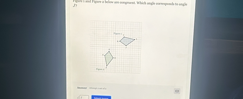 Figure 1 and Figure 2 below are congruent. Which angle corresponds to angle
J? 
Answer Attempt 2 out of 2 4 
Subenit Answer