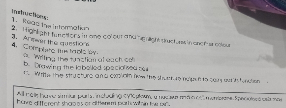 Instructions: 
1. Read the information 
2. Highlight functions in one colour and highlight structures in another colour 
3. Answer the questions 
4. Complete the table by: 
a. Writing the function of each cell 
b. Drawing the labelled specialised cell 
c. Write the structure and explain how the structure helps it to carry out its function 
All cells have similar parts, including cytoplasm, a nucleus and a cell membrane. Specialised cells may 
have different shapes or different parts within the cell.